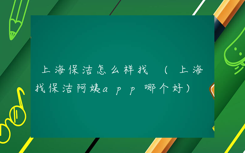 上海保洁怎么样找 (上海找保洁阿姨app哪个好)